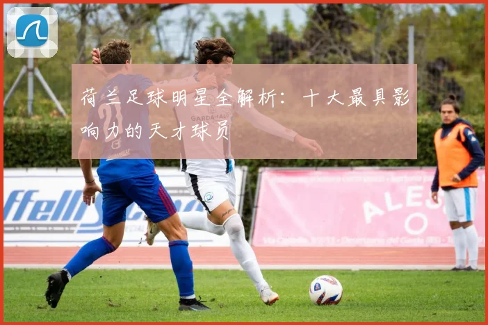 荷兰足球明星全解析:十大最具影响力的天才球员