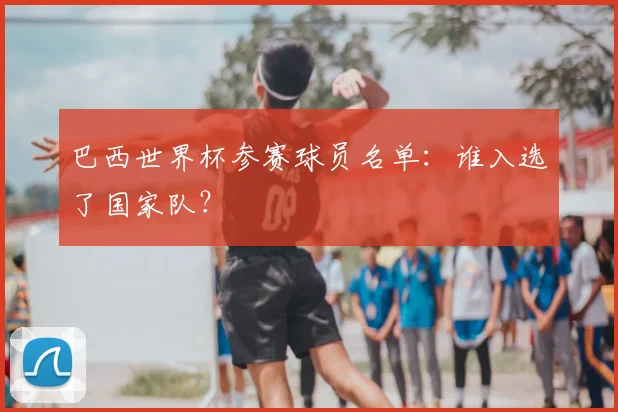 巴西世界杯参赛球员名单:谁入选了国家队?