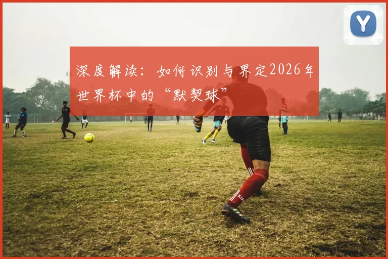 深度解读:如何识别与界定2026年世界杯中的“默契球”